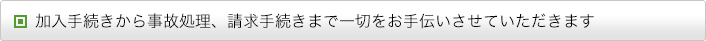 加入手続きから事故処理、請求手続きまで一切をお手伝いさせていただきます