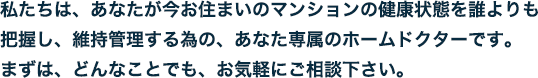 私たちは、今あなたのお住まいのマンションの健康状態を誰よりも把握し、維持管理する為の、あなた専属のホームドクターです。まずは、どんなことでも、お気軽にご相談下さい。