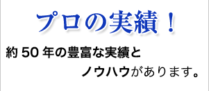 プロの実績！ 約50年の豊富な実績とノウハウがあります。